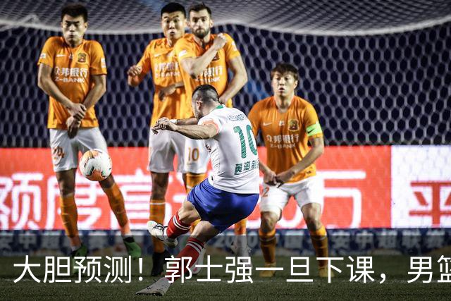 大胆预测！郭士强一旦下课，男篮新主帅99％在以下会在这三人之间产生